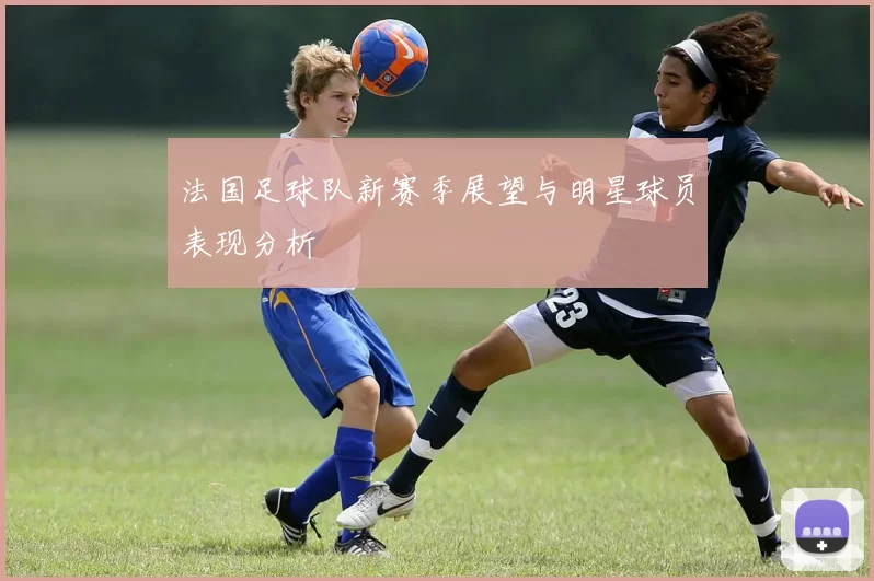 法国足球队新赛季展望与明星球员表现分析